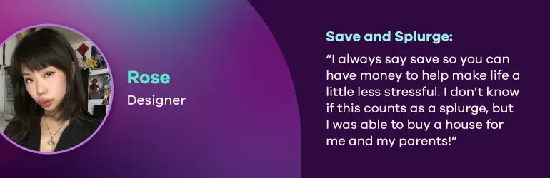 Rose, Designer. Save and splurge quote, “I always say save so you can have money to help make life a little less stressful. I don’t know if this counts as a splurge, but I was able to buy a house for me and my parents!”